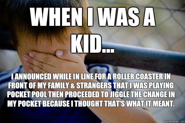 WHEN I WAS A KID... I announced while in line for a roller coaster in front of my family & strangers that I was playing pocket pool then proceeded to jiggle the change in my pocket because I thought that's what it meant.  Confession kid