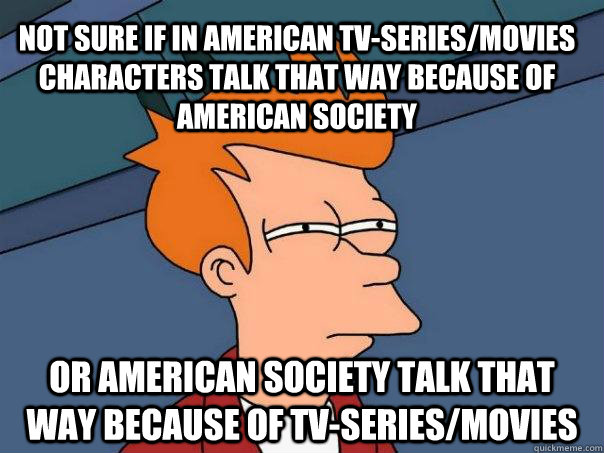 not sure if in american tv-series/movies characters talk that way because of american society or american society talk that way because of tv-series/movies   Futurama Fry