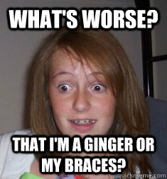 WHAT'S WORSE? THAT I'M A GINGER OR MY BRACES?  BRACES
