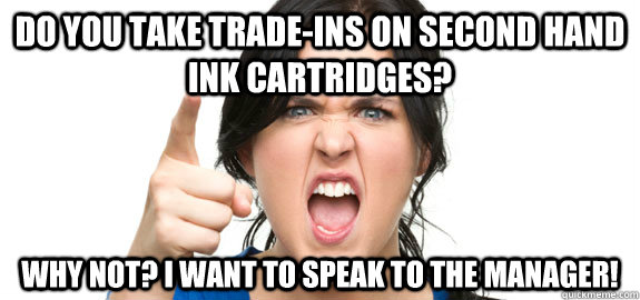 Do you take trade-ins on second hand ink cartridges? why not? i want to speak to the manager! - Do you take trade-ins on second hand ink cartridges? why not? i want to speak to the manager!  Angry Customer