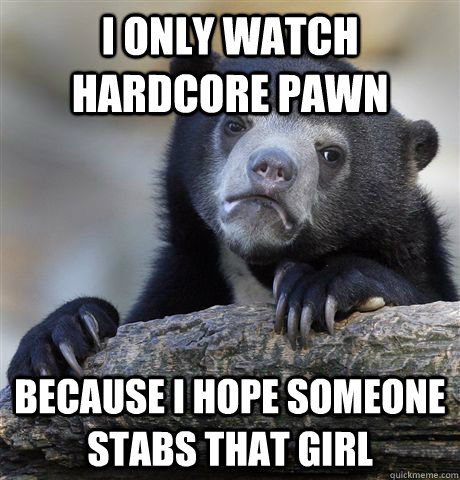 I only watch hardcore pawn because i hope someone stabs that girl  Confession Bear