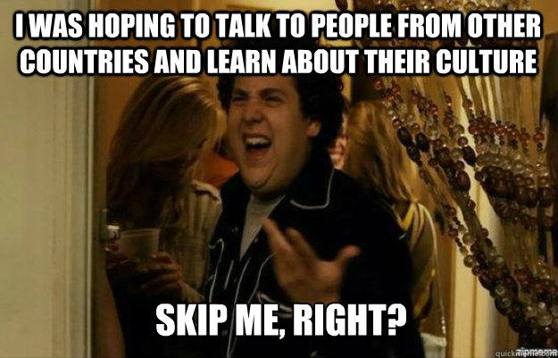 I was hoping to talk to people from other countries and learn about their culture SKIP ME, RIGHT?  fuck me right