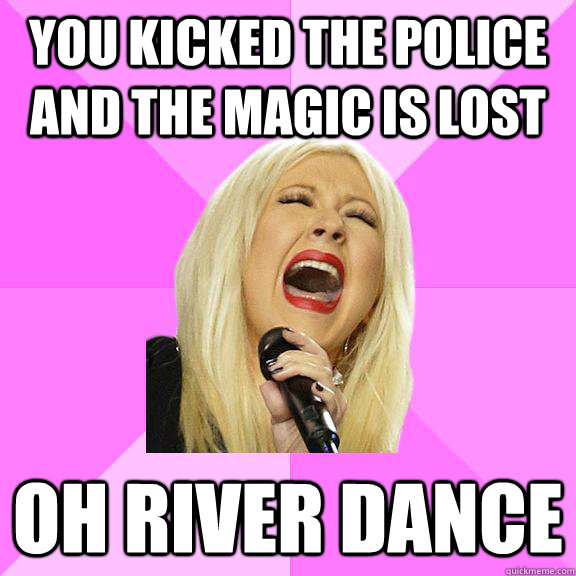 You kicked the police and the magic is lost Oh river dance  Wrong Lyrics Christina