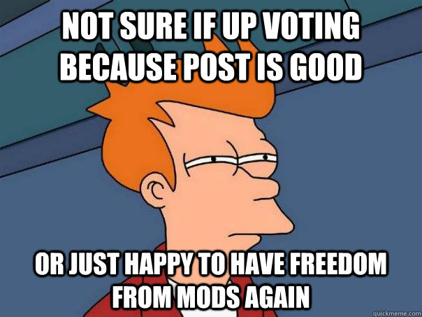 Not sure if up voting because post is good Or just happy to have freedom from mods again  Futurama Fry
