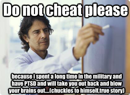 Do not cheat please because i spent a long time in the military and have PTSD and will take you out back and blow your brains out....(chuckles to himself,true story)   