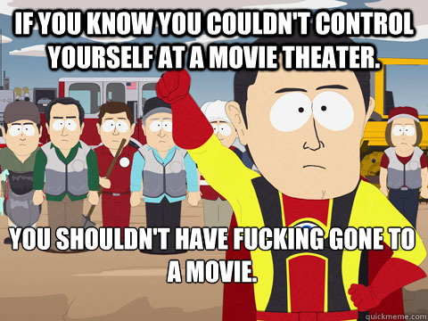 If you know you couldn't control yourself at a movie theater. You shouldn't have fucking gone to a movie.  Captain Hindsight