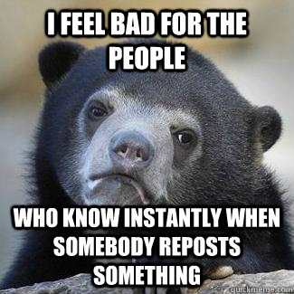 I feel bad for the people who know instantly when somebody reposts something - I feel bad for the people who know instantly when somebody reposts something  I really do.