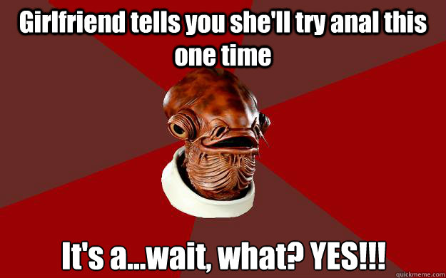 Girlfriend tells you she'll try anal this one time It's a...wait, what? YES!!!  Admiral Ackbar Relationship Expert
