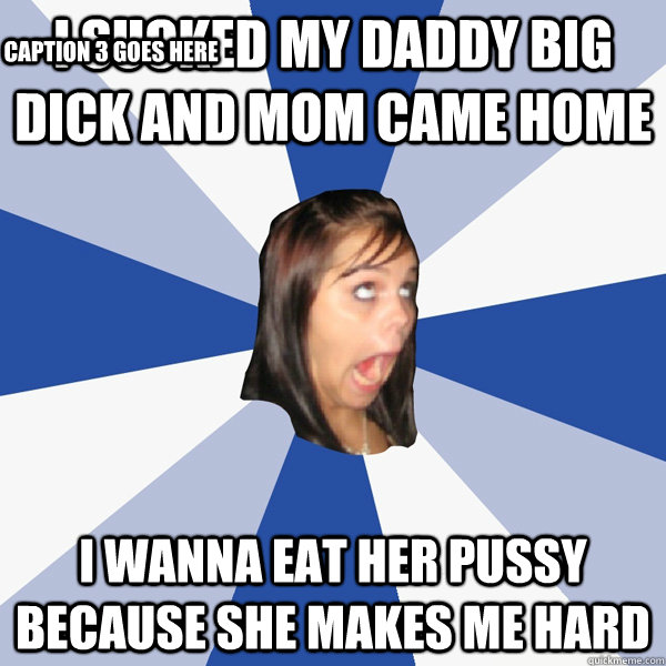 i sucked my daddy big dick and mom came home  I wanna eat her pussy because she makes me hard Caption 3 goes here - i sucked my daddy big dick and mom came home  I wanna eat her pussy because she makes me hard Caption 3 goes here  Annoying Facebook Girl