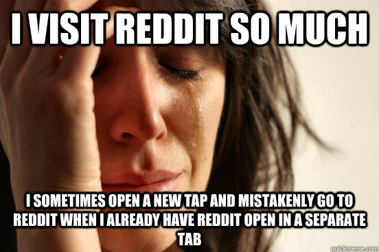 I visit Reddit so much I sometimes open a new tap and mistakenly go to Reddit when I already have Reddit open in a separate tab  First World Problems