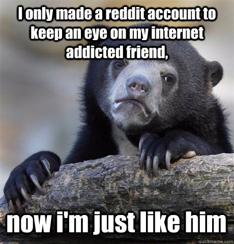 I only made a reddit account to keep an eye on my internet addicted friend, now i'm just like him  Confession Bear