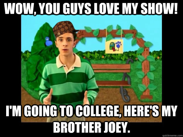 Wow, you guys love my show! I'm going to college, here's my brother Joey.   