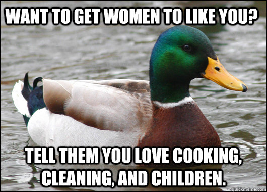 Want to get women to like you? Tell them you love cooking, cleaning, and children.  Actual Advice Mallard