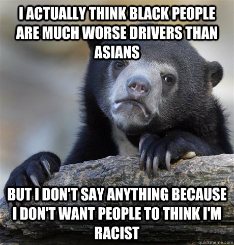 I actually think black people are much worse drivers than asians But I don't say anything because I don't want people to think I'm racist - I actually think black people are much worse drivers than asians But I don't say anything because I don't want people to think I'm racist  confessionbear