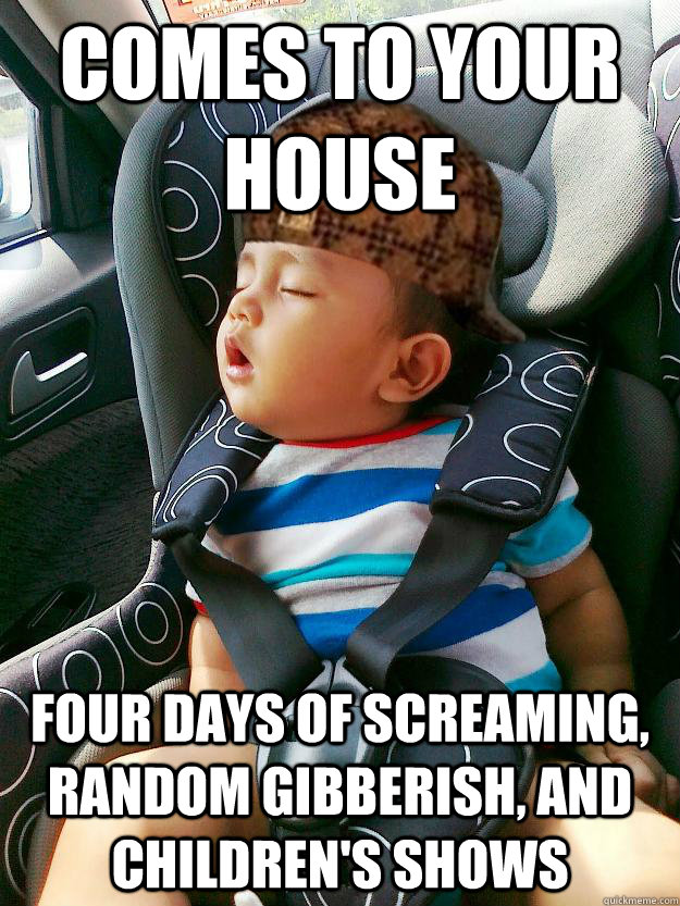 Comes to your house Four days of screaming, random gibberish, and children's shows  Scumbag baby