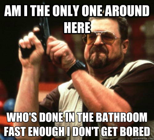 Am i the only one around here Who's done in the bathroom fast enough I don't get bored  Am I The Only One Around Here