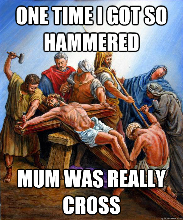 One time i got so hammered mum was really cross  ChristJesus