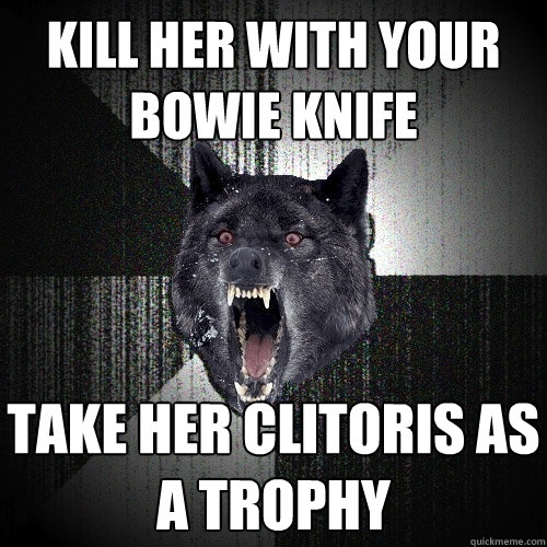 Kill her with your bowie knife take her clitoris as a trophy  Insanity Wolf