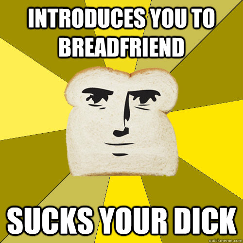 Introduces you to breadfriend Sucks your dick  Breadfriend