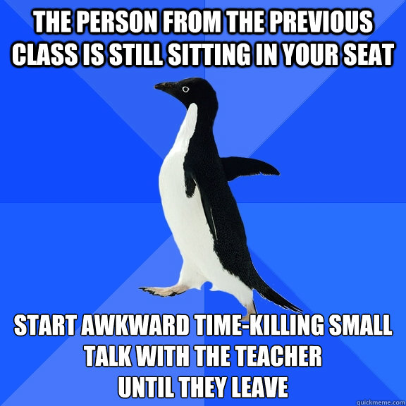 The person from the previous class is still sitting in your seat Start awkward time-killing small talk with the teacher
until they leave  Socially Awkward Penguin