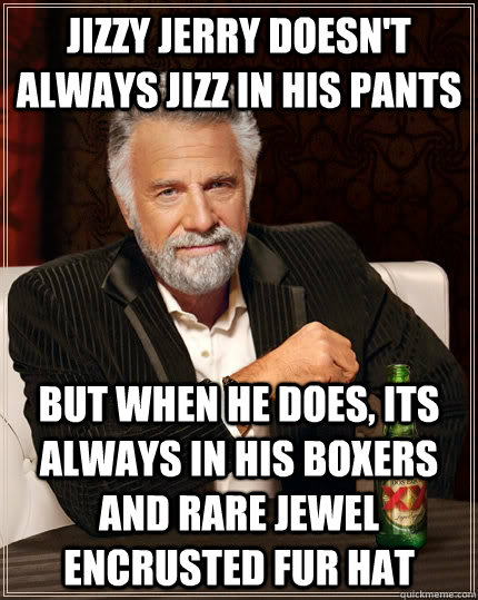 Jizzy Jerry doesn't always jizz in his pants but when he does, its always in his boxers and rare jewel encrusted fur hat  The Most Interesting Man In The World