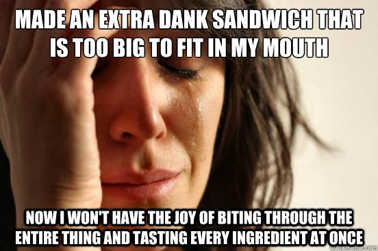 Made an extra dank sandwich that is too big to fit in my mouth now i won't have the joy of biting through the entire thing and tasting every ingredient at once  First World Problems