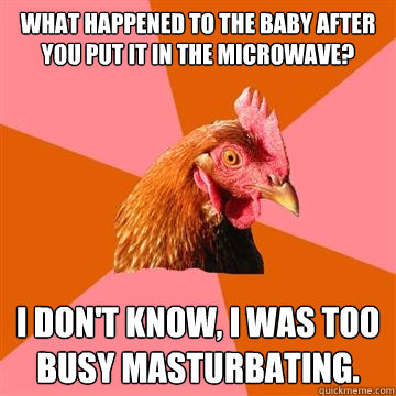 What happened to the baby after you put it in the microwave? I don't know, I was too busy masturbating. - What happened to the baby after you put it in the microwave? I don't know, I was too busy masturbating.  Anti-Joke Chicken