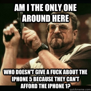 Am i the only one around here Who doesn't give a fuck about the Iphone 5 because they can't afford the Iphone 1?  Am I The Only One Round Here