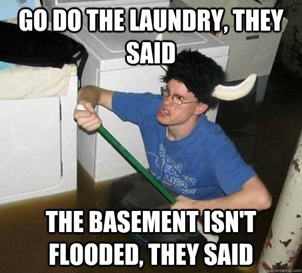 go do the laundry, they said the basement isn't flooded, they said  they said2