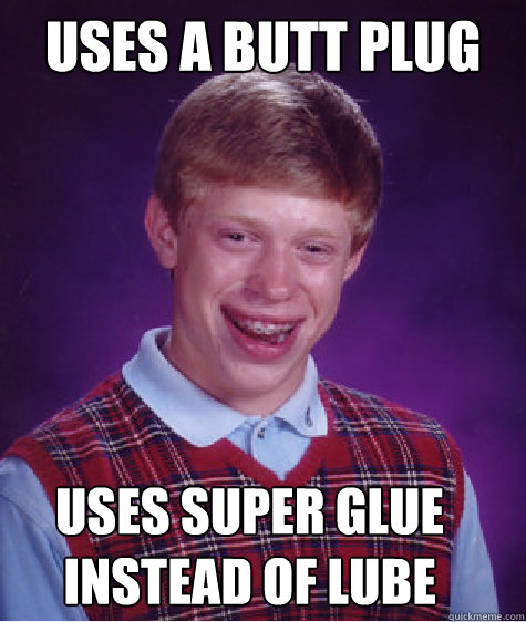 uses a butt plug uses super glue instead of lube  Bad Luck Brian