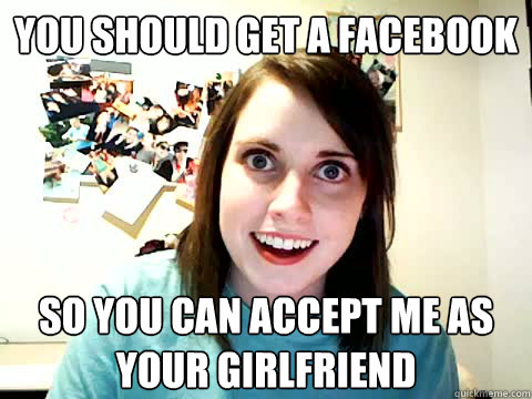 you should get a facebook so you can accept me as your girlfriend  