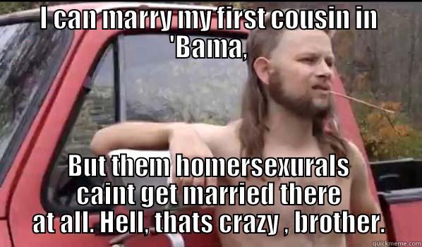 I CAN MARRY MY FIRST COUSIN IN 'BAMA, BUT THEM HOMERSEXURALS CAINT GET MARRIED THERE AT ALL. HELL, THATS CRAZY , BROTHER. Almost Politically Correct Redneck