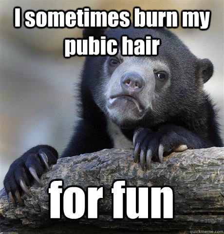I sometimes burn my pubic hair for fun  Confession Bear