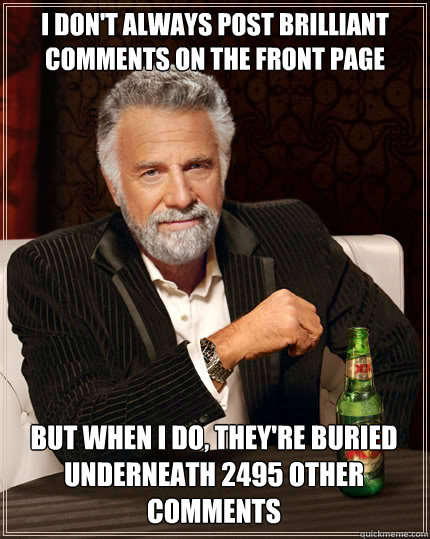 I DON'T ALWAYS post brilliant comments on the front page but when I do, they're buried underneath 2495 other comments - I DON'T ALWAYS post brilliant comments on the front page but when I do, they're buried underneath 2495 other comments  The Most Interesting Man In The World