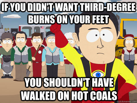 if you didn't want third-degree burns on your feet you shouldn't have walked on hot coals  Captain Hindsight