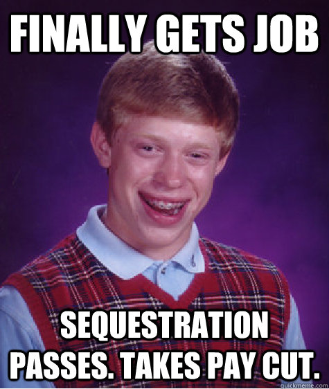 Finally gets job Sequestration passes. Takes pay cut.  Bad Luck Brian