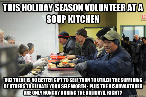 This Holiday Season Volunteer at a Soup Kitchen 'Cuz there is no better gift to self than to utilize the suffering of others to elevate your self worth - plus the disadvantaged  are only hungry during the holidays, right?  Soup Kitchen Meme