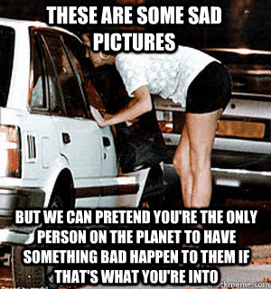 These are some sad pictures But we can pretend you're the only person on the planet to have something bad happen to them if that's what you're into  Karma Whore