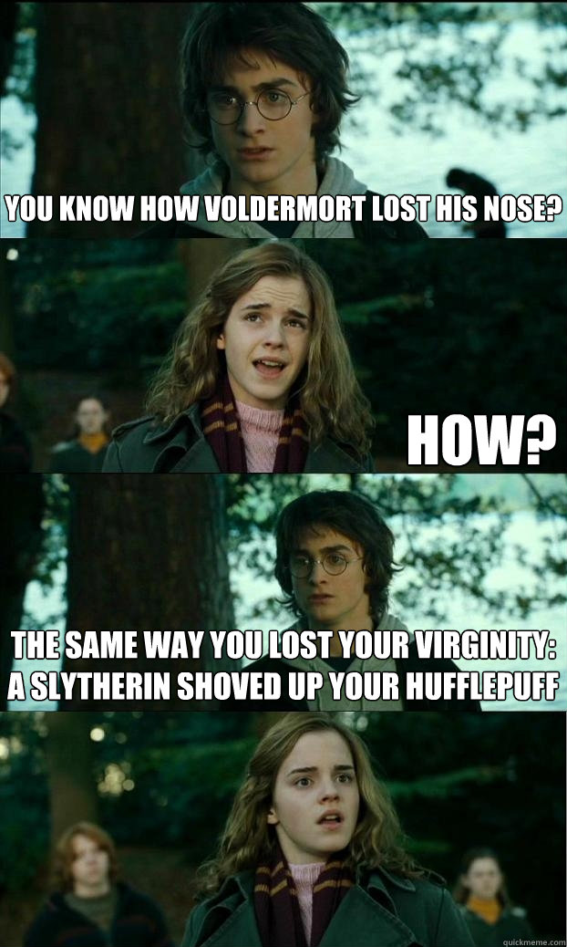you know how voldermort lost his nose? how? the same way you lost your virginity:  a slytherin shoved up your hufflepuff  Horny Harry