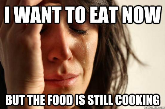 I want to eat now  but the food is still cooking  First World Problems