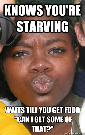 knows you're starving waits till you get food
 