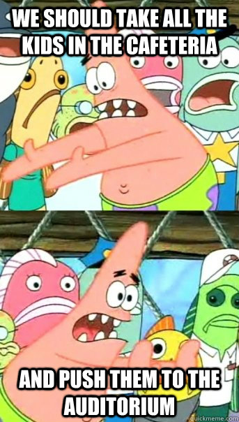 we should take all the kids in the cafeteria  and push them to the auditorium   Push it somewhere else Patrick