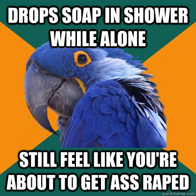 drops soap in shower while alone still feel like you're about to get ass raped  Paranoid Parrot