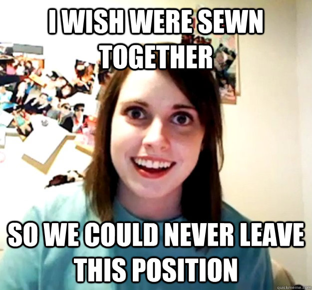 I wish were sewn together    So we could never leave this position   Overly Attached Girlfriend