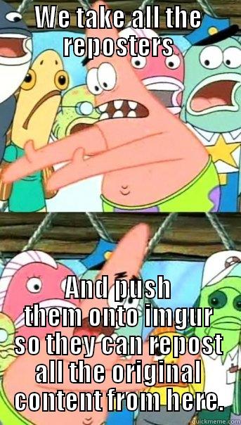 WE TAKE ALL THE REPOSTERS AND PUSH THEM ONTO IMGUR SO THEY CAN REPOST ALL THE ORIGINAL CONTENT FROM HERE. Push it somewhere else Patrick