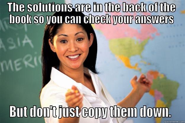 THE SOLUTIONS ARE IN THE BACK OF THE BOOK SO YOU CAN CHECK YOUR ANSWERS BUT DON'T JUST COPY THEM DOWN.  Unhelpful High School Teacher