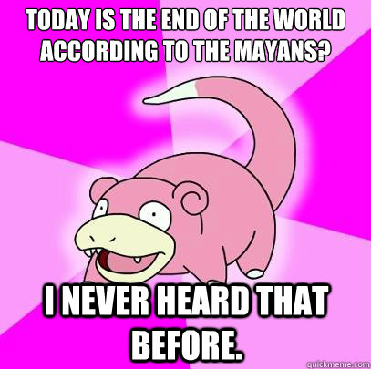 Today is the end of the world according to the Mayans? I never heard that before.  Slowpoke