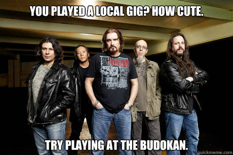 You played a local gig? How cute. Try playing at the Budokan. - You played a local gig? How cute. Try playing at the Budokan.  Unimpressed Dream Theater