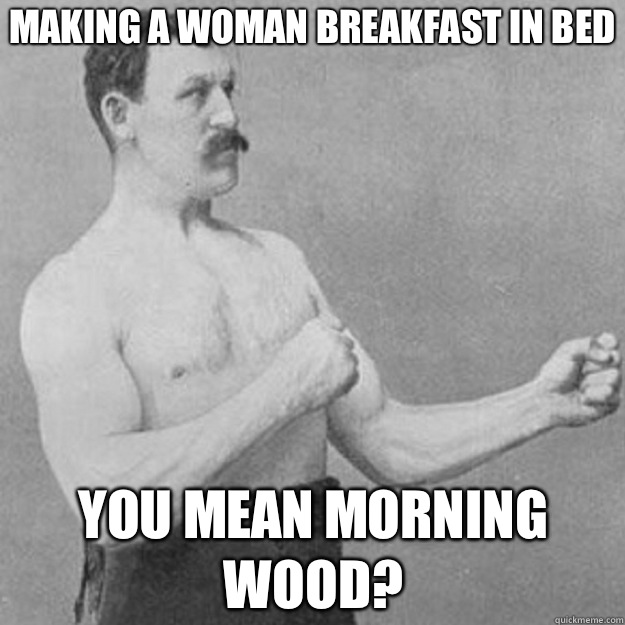 Making a woman breakfast in bed You mean morning wood?  overly manly man