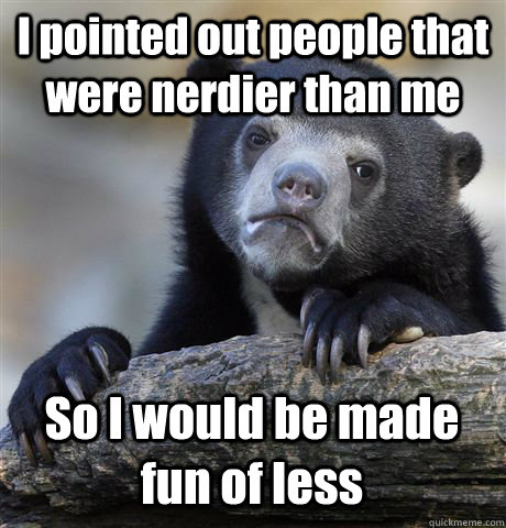 I pointed out people that were nerdier than me So I would be made fun of less  Confession Bear